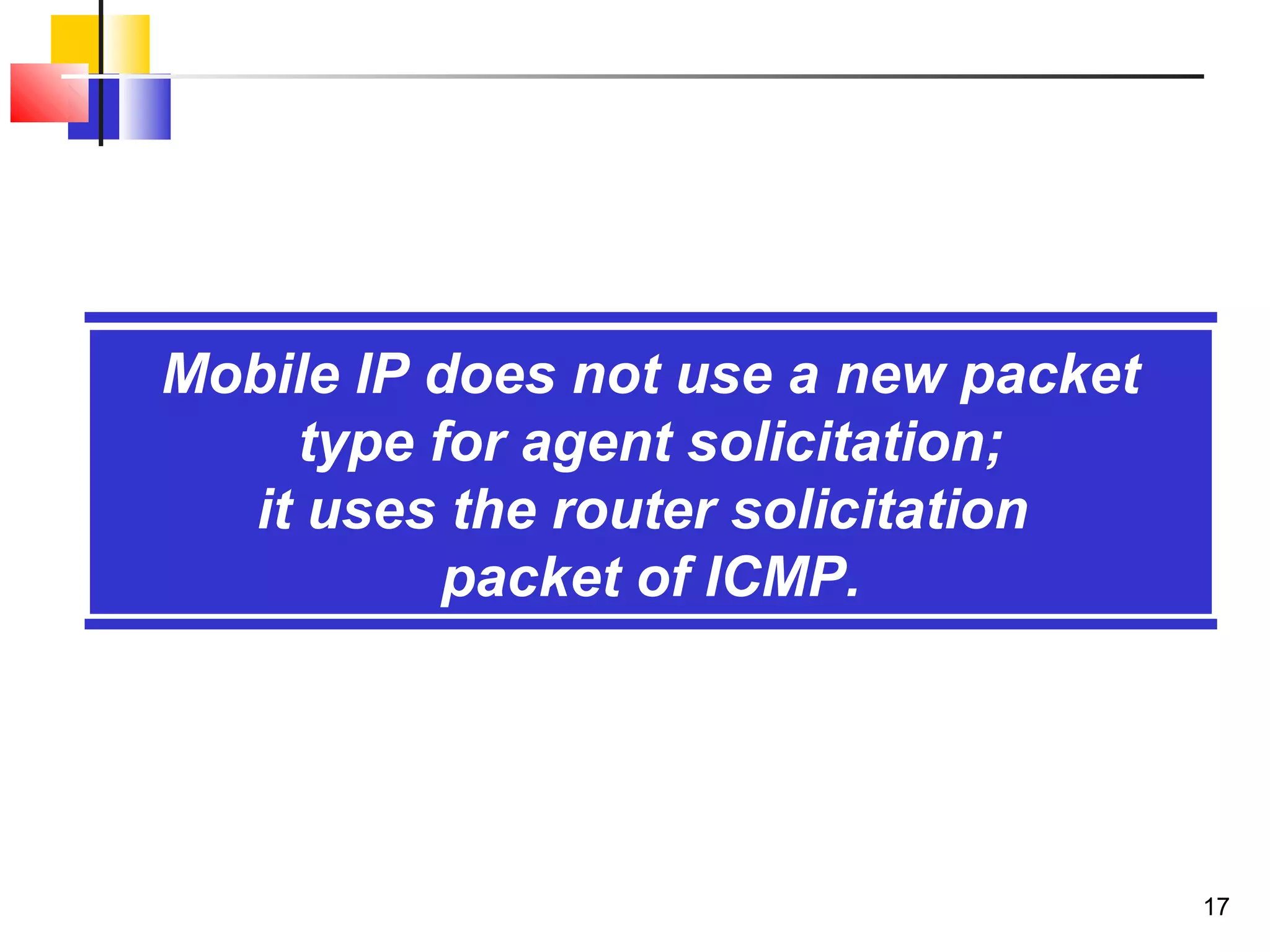 17
Mobile IP does not use a new packet
type for agent solicitation;
it uses the router solicitation
packet of ICMP.
 