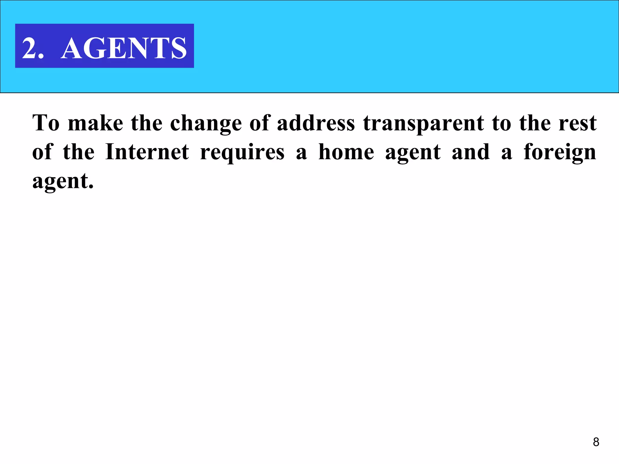 8
2. AGENTS
To make the change of address transparent to the rest
of the Internet requires a home agent and a foreign
agent.
 