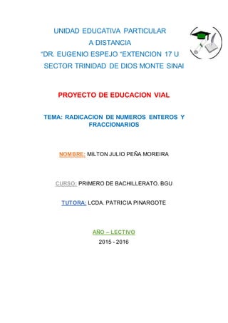 UNIDAD EDUCATIVA PARTICULAR
A DISTANCIA
“DR. EUGENIO ESPEJO “EXTENCION 17 U
SECTOR TRINIDAD DE DIOS MONTE SINAI
PROYECTO DE EDUCACION VIAL
TEMA: RADICACION DE NUMEROS ENTEROS Y
FRACCIONARIOS
NOMBRE: MILTON JULIO PEÑA MOREIRA
CURSO: PRIMERO DE BACHILLERATO. BGU
TUTORA: LCDA. PATRICIA PINARGOTE
AÑO – LECTIVO
2015 - 2016
 