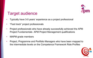 Target audience
• Typically have 3-5 years’ experience as a project professional
• “Fast track” project professionals
• Project professionals who have already successfully achieved the APM
Project Fundamentals APM Project Management qualifications
• MAPM grade members
• Project, Programme and Portfolio Managers who have been mapped to
the intermediate levels on the Competence Framework Role Profiles
 