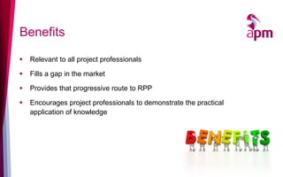 Benefits
 Relevant to all project professionals
 Fills a gap in the market
 Provides that progressive route to RPP
 Encourages project professionals to demonstrate the practical
application of knowledge
 