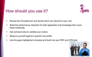 How should you use it?
 Review the Competences and decide which are relevant to your role
 Read the performance indicators for both application and knowledge then score
these holistically
 Ask someone else to validate your scores
 Measure yourself against a specific role profile
 Use the gaps highlighted to develop and build into your PDP and CPD plan
 