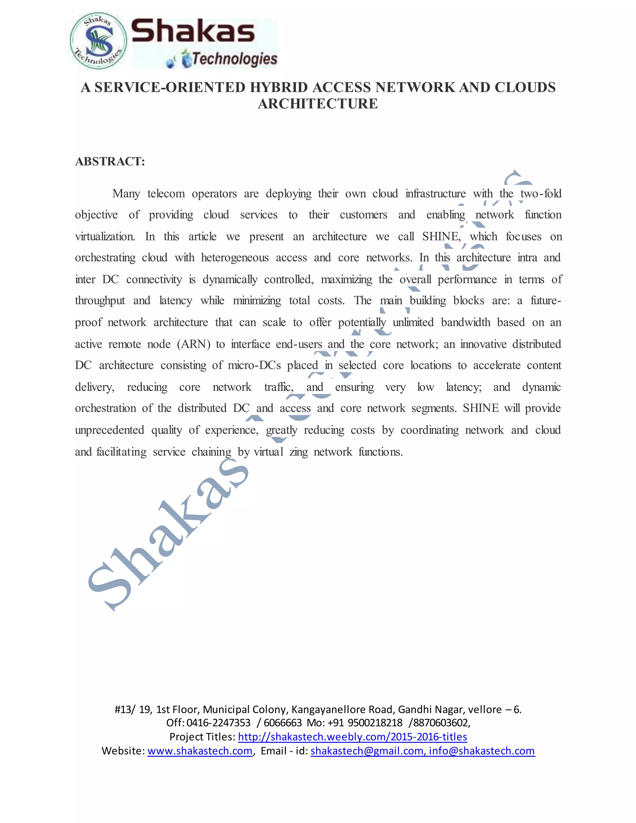 #13/ 19, 1st Floor, Municipal Colony, Kangayanellore Road, Gandhi Nagar, vellore – 6.
Off:0416-2247353 / 6066663 Mo: +91 9500218218 /8870603602,
Project Titles: http://shakastech.weebly.com/2015-2016-titles
Website: www.shakastech.com, Email - id: shakastech@gmail.com, info@shakastech.com
A SERVICE-ORIENTED HYBRID ACCESS NETWORK AND CLOUDS
ARCHITECTURE
ABSTRACT:
Many telecom operators are deploying their own cloud infrastructure with the two-fold
objective of providing cloud services to their customers and enabling network function
virtualization. In this article we present an architecture we call SHINE, which focuses on
orchestrating cloud with heterogeneous access and core networks. In this architecture intra and
inter DC connectivity is dynamically controlled, maximizing the overall performance in terms of
throughput and latency while minimizing total costs. The main building blocks are: a future-
proof network architecture that can scale to offer potentially unlimited bandwidth based on an
active remote node (ARN) to interface end-users and the core network; an innovative distributed
DC architecture consisting of micro-DCs placed in selected core locations to accelerate content
delivery, reducing core network traffic, and ensuring very low latency; and dynamic
orchestration of the distributed DC and access and core network segments. SHINE will provide
unprecedented quality of experience, greatly reducing costs by coordinating network and cloud
and facilitating service chaining by virtual zing network functions.