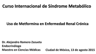 Curso Internacional de Síndrome Metabólico
Dr. Alejandro Romero Zazueta
Endocrinólogo
Maestro en Ciencias Médicas Ciudad de México, 13 de agosto 2015
Uso de Metformina en Enfermedad Renal Crónica
 