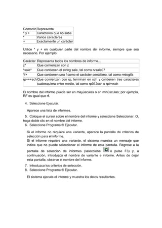 ComodínRepresenta
* y + Caracteres que no sabe
* Varios caracteres
+ Exactamente un carácter
Utilice * y + en cualquier parte del nombre del informe, siempre que sea
necesario. Por ejemplo:
Carácter Representa todos los nombres de informe...
z* Que comienzan con z
*sale* Que contienen el string sale, tal como rvsale07
*f+ Que contienen una f como el carácter penúltimo, tal como rmlogifa
rp+++schQue comienzan con rp, terminan en sch y contienen tres caracteres
cualesquiera entre medio, tal como rp012sch o rpinvsch
El nombre del informe puede ser en mayúsculas o en minúsculas; por ejemplo,
RF es igual que rf.
4. Seleccione Ejecutar.
Aparece una lista de informes.
5. Coloque el cursor sobre el nombre del informe y seleccione Seleccionar. O,
haga doble clic en el nombre del informe.
6. Seleccione Programa ® Ejecutar.
Si el informe no requiere una variante, aparece la pantalla de criterios de
selección para el informe.
Si el informe requiere una variante, el sistema muestra un mensaje que
indica que no puede seleccionar el informe de esta pantalla. Regrese a la
pantalla de selección de informes (seleccione o pulse F3) y, a
continuación, introduzca el nombre de variante e informe. Antes de dejar
esta pantalla, observe el nombre del informe.
7. Introduzca los criterios de selección.
8. Seleccione Programa ® Ejecutar.
El sistema ejecuta el informe y muestra los datos resultantes.
 