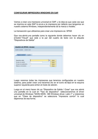 CONFIGURAR IMPRESORA WINDOWS EN SAP
Vamos a crear una impresora universal en SAP, y la idea es que cada vez que
se imprima en esta SAP lo envíe a la impresora por defecto que tengamos en
nuestro sistema Windows, independientemente de la marca o modelo.
La transacción que utilizamos para crear una impresora es: SPAD
Que nos abrirá una pantalla como la siguiente donde debemos hacer clic en
el botón "Visual" que está a la par del cuadro de texto con la etiqueta
"Dispositivos de Salida"
Luego veremos todas las impresoras que tenemos configuradas en nuestro
sistema, para poder crear una hacemos clic en el icono de lápiz en la esquina
superior izquierda para entrar al modo de edición.
Luego en el menú hacer clic en "Dispositivo de Salida / Crear" que nos abrirá
una pantalla en la cual en "Tipo de dispositivo" seleccionaremos el driver
universal de Windows "SWIN SWIN : MS Windows driver, Latin-1" y notaremos
que en "Clase de dispositivo" se selecciona "Impresora común" lo cual
dejaremos de esa forma.
 
