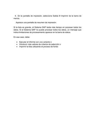 4. En la pantalla de impresión, seleccione Salida ® Imprimir de la barra de
menús.
Aparece una pantalla de resumen de impresión.
Si la lista es grande, el Sistema SAP tarda más tiempo en procesar todos los
datos. Si el Sistema SAP no puede procesar todos los datos, un mensaje que
indica limitaciones de procesamiento aparece en la barra de status.
En ese caso, debe:
 Ejecutar el informe con una variante o
 Introducir más valores de criterios de selección o
 Imprimir la lista utilizando el proceso de fondo
 