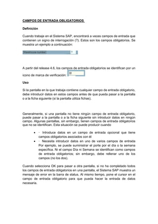 CAMPOS DE ENTRADA OBLIGATORIOS
Definición
Cuando trabaje en el Sistema SAP, encontrará a veces campos de entrada que
contienen un signo de interrogación (?). Estos son los campos obligatorios. Se
muestra un ejemplo a continuación:
A partir del release 4.6, los campos de entrada obligatorios se identifican por un
icono de marca de verificación:
Uso
Si la pantalla en la que trabaja contiene cualquier campo de entrada obligatorio,
debe introducir datos en estos campos antes de que pueda pasar a la pantalla
o a la ficha siguiente (si la pantalla utiliza fichas).
Generalmente, si una pantalla no tiene ningún campo de entrada obligatorio,
puede pasar a la pantalla o a la ficha siguiente sin introducir datos en ningún
campo. Algunas pantallas, sin embargo, tienen campos de entrada obligatorios
que no se identifican. Esta situación se puede producir cuando
 · Introduce datos en un campo de entrada opcional que tiene
campos obligatorios asociados con él
 · Necesita introducir datos en uno de varios campos de entrada
Por ejemplo, se puede suministrar el porte por el día o la semana
específica. Ni el campo Día ni Semana se identifican como campos
de entrada obligatorios; sin embargo, debe rellenar uno de los
campos (no los dos).
Cuando selecciona OK para pasar a otra pantalla, si no ha completado todos
los campos de entrada obligatorios en una pantalla, el Sistema SAP muestra un
mensaje de error en la barra de status. Al mismo tiempo, pone el cursor en el
campo de entrada obligatorio para que pueda hacer la entrada de datos
necesaria.
 
