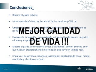 © Telefónica S.A | Todos los derechos reservados m2m
• Reduce el gasto público.
• Incrementa la eficiencia y la calidad de los servicios públicos.
• Ofrece soporte a la toma de decisiones facilitando la identificación de
las necesidades de la ciudad y la ciudadanía.
• Favorece la innovación, promoviendo la incubación de nuevos negocios
e ideas que aportan el desarrollo social.
• Mejora el grado de conciencia de los ciudadanos sobre el entorno en el
que habitan proporcionando información que fluye en tiempo real.
• Impulsa el desarrollo económico sustentable, solidarizando con el medio
ambiente y el entorno urbano.
Conclusiones_
MEJOR CALIDAD
DE VIDA !!!
 