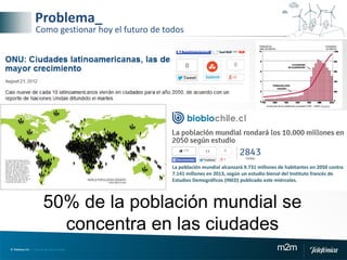 © Telefónica S.A | Todos los derechos reservados m2m
Problema_
Como gestionar hoy el futuro de todos
50% de la población mundial se
concentra en las ciudades
La población mundial alcanzará 9.731 millones de habitantes en 2050 contra
7.141 millones en 2013, según un estudio bienal del Instituto francés de
Estudios Demográficos (INED) publicado este miércoles.
 