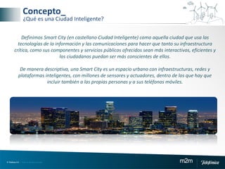 © Telefónica S.A | Todos los derechos reservados m2m
Concepto_
¿Qué es una Ciudad Inteligente?
Definimos Smart City (en castellano Ciudad Inteligente) como aquella ciudad que usa las
tecnologías de la información y las comunicaciones para hacer que tanto su infraestructura
crítica, como sus componentes y servicios públicos ofrecidos sean más interactivos, eficientes y
los ciudadanos puedan ser más conscientes de ellos.
De manera descriptiva, una Smart City es un espacio urbano con infraestructuras, redes y
plataformas inteligentes, con millones de sensores y actuadores, dentro de los que hay que
incluir también a las propias personas y a sus teléfonos móviles.
 