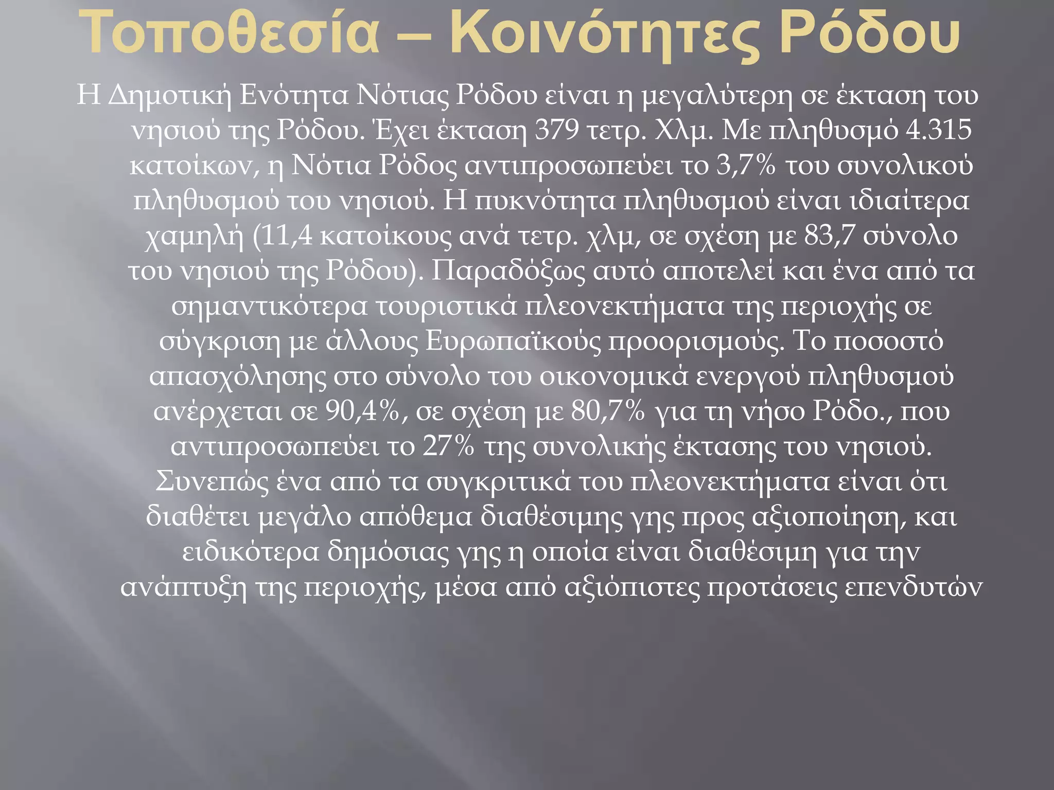 Τοποθεσία – Κοινότητες Ρόδου
Η Δημοτική Ενότητα Νότιας Ρόδου είναι η μεγαλύτερη σε έκταση του
νησιού της Ρόδου. Έχει έκταση 379 τετρ. Χλμ. Με πληθυσμό 4.315
κατοίκων, η Νότια Ρόδος αντιπροσωπεύει το 3,7% του συνολικού
πληθυσμού του νησιού. Η πυκνότητα πληθυσμού είναι ιδιαίτερα
χαμηλή (11,4 κατοίκους ανά τετρ. χλμ, σε σχέση με 83,7 σύνολο
του νησιού της Ρόδου). Παραδόξως αυτό αποτελεί και ένα από τα
σημαντικότερα τουριστικά πλεονεκτήματα της περιοχής σε
σύγκριση με άλλους Ευρωπαϊκούς προορισμούς. Το ποσοστό
απασχόλησης στο σύνολο του οικονομικά ενεργού πληθυσμού
ανέρχεται σε 90,4%, σε σχέση με 80,7% για τη νήσο Ρόδο., που
αντιπροσωπεύει το 27% της συνολικής έκτασης του νησιού.
Συνεπώς ένα από τα συγκριτικά του πλεονεκτήματα είναι ότι
διαθέτει μεγάλο απόθεμα διαθέσιμης γης προς αξιοποίηση, και
ειδικότερα δημόσιας γης η οποία είναι διαθέσιμη για την
ανάπτυξη της περιοχής, μέσα από αξιόπιστες προτάσεις επενδυτών
 