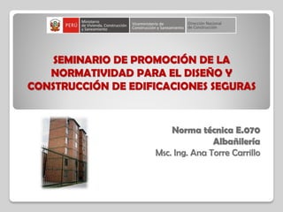 SEMINARIO DE PROMOCIÓN DE LA
NORMATIVIDAD PARA EL DISEÑO Y
CONSTRUCCIÓN DE EDIFICACIONES SEGURAS
Norma técnica E.070
Albañilería
Msc. Ing. Ana Torre Carrillo
 