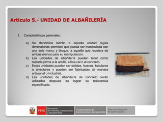 Artículo 5.- UNIDAD DE ALBAÑILERÍA
1. Características generales:
a) Se denomina ladrillo a aquella unidad cuyas
dimensiones permitan que pueda ser manipulada con
una sola mano; y bloque, a aquella que requiera de
ambas manos para su manipulación.
b) Las unidades de albañilería pueden tener como
materia prima a la arcilla, sílice-cal o al concreto.
c) Estas unidades pueden ser sólidas, huecas, tubulares
o alveolares y pueden ser fabricadas de manera
artesanal o industrial.
d) Las unidades de albañilería de concreto serán
utilizadas después de lograr su resistencia
especificada.
 
