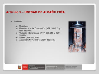 Artículo 5.- UNIDAD DE ALBAÑILERÍA
4. Pruebas:
a) Muestreo.
b) Resistencia a la Compresión (NTP 399.613 y
NTP 339.604).
c) Variación Dimensional (NTP 339.613 y NTP
339.604).
d) Alabeo (NTP 339.613).
e) Absorción (NTP 339.613 y NTP 339.613).
 