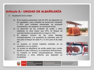 Artículo 5.- UNIDAD DE ALBAÑILERÍA
5. Aceptación de la unidad:
a) Si la muestra presentase más de 20% de dispersión en
los resultados, para unidades de producción industrial,
o 40% para unidades artesanales, se ensayará
nuevamente y de repetirse, se rechazará el lote.
b) La absorción de las unidades de arcilla y sílico
calcáreas no será mayor que 22%. El bloque de
concreto tendrá una absorción no mayor a 12%.
c) El espesor mínimo de las caras laterales
correspondientes a la superficie de asentado será 25
mm para el bloque de clase P y 12 mm para el de clase
NP.
d) La muestra no tendrá materias extrañas en su
superficie o en su interior.
e) La unidad de albañilería de arcilla estará bien cocida,
tendrá un color uniforme y no presentará vitrificaciones.
f) La muestra no tendrá resquebrajaduras, fracturas,
hendiduras u otros defectos que degraden su
durabilidad.
 