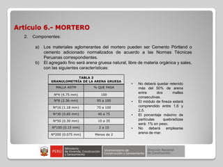 Artículo 6.- MORTERO
TABLA 3
GRANULOMETRÍA DE LA ARENA GRUESA
MALLA ASTM % QUE PASA
N°4 (4.75 mm) 100
N°8 (2.36 mm) 95 a 100
N°16 (1.18 mm) 70 a 100
N°30 (0.60 mm) 40 a 75
N°50 (0.30 mm) 10 a 35
N°100 (0.15 mm) 2 a 15
N°200 (0.075 mm) Menos de 2
2. Componentes:
a) Los materiales aglomerantes del mortero pueden ser Cemento Pórtland o
cemento adicionado normalizados de acuerdo a las Normas Técnicas
Peruanas correspondientes.
b) El agregado fino será arena gruesa natural, libre de materia orgánica y sales,
con las siguientes características:
• No deberá quedar retenido
más del 50% de arena
entre dos mallas
consecutivas.
• El módulo de fineza estará
comprendido entre 1,6 y
2,5.
• El porcentaje máximo de
partículas quebradizas
será: 1% en peso.
• No deberá emplearse
arena de mar.
 