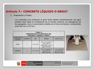 Artículo 7.- CONCRETO LÍQUIDO O GROUT
TABLA 6
COMPOSICIÓN VOLUMÉTRICA DEL
CONCRETO LÍQUIDO O GROUT
CONCRETO
LÍQUIDO
CEMENTO CAL ARENA CONFITILLO
FINO 1 0 a 1/10
2¼ a 3 veces la
suma de los
volúmenes de los
aglomerantes
-
GRUESO 1 0 a 1/10
2¼ a 3 veces la
suma de los
aglomerantes
1 a 2 veces la
suma de los
aglomerantes
2. Preparación y Fluidez:
Los materiales que componen el grout serán batidos mecánicamente con agua
potable hasta lograr la consistencia de un líquido uniforme, sin segregación de
los agregados, con un revenimiento medido en el Cono de Abrams, comprendido
entre 225 mm y 275 mm.
 