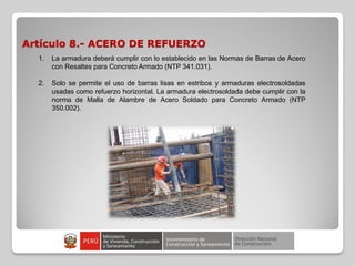 Artículo 8.- ACERO DE REFUERZO
1. La armadura deberá cumplir con lo establecido en las Normas de Barras de Acero
con Resaltes para Concreto Armado (NTP 341.031).
2. Solo se permite el uso de barras lisas en estribos y armaduras electrosoldadas
usadas como refuerzo horizontal. La armadura electrosoldada debe cumplir con la
norma de Malla de Alambre de Acero Soldado para Concreto Armado (NTP
350.002).
 