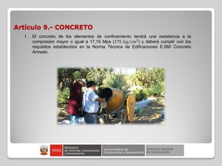 Artículo 9.- CONCRETO
1. El concreto de los elementos de confinamiento tendrá una resistencia a la
compresión mayor o igual a 17,15 Mpa (175 𝑘𝑔 𝑐𝑚2
) y deberá cumplir con los
requisitos establecidos en la Norma Técnica de Edificaciones E.060 Concreto
Armado.
 