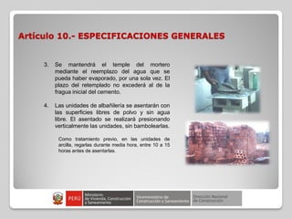 Artículo 10.- ESPECIFICACIONES GENERALES
3. Se mantendrá el temple del mortero
mediante el reemplazo del agua que se
pueda haber evaporado, por una sola vez. El
plazo del retemplado no excederá al de la
fragua inicial del cemento.
4. Las unidades de albañilería se asentarán con
las superficies libres de polvo y sin agua
libre. El asentado se realizará presionando
verticalmente las unidades, sin bambolearlas.
Como tratamiento previo, en las unidades de
arcilla, regarlas durante media hora, entre 10 a 15
horas antes de asentarlas.
 
