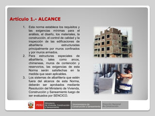 Artículo 1.- ALCANCE
1. Esta norma establece los requisitos y
las exigencias mínimas para el
análisis, el diseño, los materiales, la
construcción, el control de calidad y la
inspección de las edificaciones de
albañilería estructuradas
principalmente por muros confinados
y por muros armados.
2. Para estructuras especiales de
albañilería, tales como arcos,
chimeneas, muros de contención y
reservorios, las exigencias de esta
Norma serán satisfechas en la
medida que sean aplicables.
3. Los sistemas de albañilería que estén
fuera del alcance de esta Norma,
deberán ser aprobados mediante
Resolución del Ministerio de Vivienda,
Construcción y Saneamiento luego de
ser evaluados por SENCICO.
 