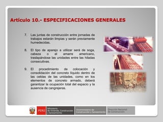 Artículo 10.- ESPECIFICACIONES GENERALES
7. Las juntas de construcción entre jornadas de
trabajos estarán limpias y serán previamente
humedecidas.
8. El tipo de aparejo a utilizar será de soga,
cabeza o el amarre americano,
traslapándose las unidades entre las hiladas
consecutivas.
9. El procedimiento de colocación y
consolidación del concreto líquido dentro de
las celdas de las unidades, como en los
elementos de concreto armado, deberá
garantizar la ocupación total del espacio y la
ausencia de cangrejeras.
 