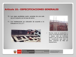 Artículo 10.- ESPECIFICACIONES GENERALES
10. Las vigas peraltadas serán vaciadas de una sola
vez en conjunto con la losa de techo.
11. Las instalaciones se colocarán de acuerdo a lo
indicado en 2.6 y 2.7.
• Muchas veces se acostumbra a
vaciar el concreto de las vigas en
2 etapas, esto es incorrecto
debido a que se forma una junta
de construcción que crea un
plano potencial de falla por
deslizamiento.
 
