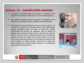 Artículo 12.- ALBAÑILERÍA ARMADA
2. El refuerzo horizontal debe ser continuo y anclado en los
extremos con doblez vertical de 10 cm en la celda extrema.
3. Las varillas verticales deberán penetrar, sin doblarlas, en el
interior de los alvéolos de las unidades correspondientes.
4. Para asegurar buena adhesión entre el concreto líquido y el
concreto de asiento de la primera hilada, las celdas deben
quedar totalmente libres de polvo o restos de mortero
proveniente del proceso de asentado; para el efecto los
bloques de la primera hilada tendrán ventanas de limpieza.
Para el caso de muros totalmente llenos, las ventanas se
abrirán en todas las celdas de la primera hilada; en el caso
de muros parcialmente rellenos, las ventanas se abrirán solo
en las celdas que alojen refuerzo vertical. En el interior de
estas ventanas se colocará algún elemento no absorbente
que permita la limpieza final.
 