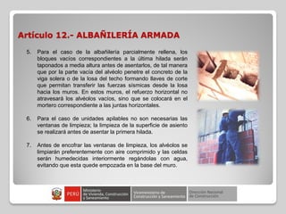 Artículo 12.- ALBAÑILERÍA ARMADA
5. Para el caso de la albañilería parcialmente rellena, los
bloques vacíos correspondientes a la última hilada serán
taponados a media altura antes de asentarlos, de tal manera
que por la parte vacía del alvéolo penetre el concreto de la
viga solera o de la losa del techo formando llaves de corte
que permitan transferir las fuerzas sísmicas desde la losa
hacia los muros. En estos muros, el refuerzo horizontal no
atravesará los alvéolos vacíos, sino que se colocará en el
mortero correspondiente a las juntas horizontales.
6. Para el caso de unidades apilables no son necesarias las
ventanas de limpieza; la limpieza de la superficie de asiento
se realizará antes de asentar la primera hilada.
7. Antes de encofrar las ventanas de limpieza, los alvéolos se
limpiarán preferentemente con aire comprimido y las celdas
serán humedecidas interiormente regándolas con agua,
evitando que esta quede empozada en la base del muro.
 