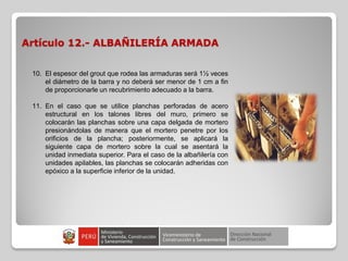 Artículo 12.- ALBAÑILERÍA ARMADA
10. El espesor del grout que rodea las armaduras será 1½ veces
el diámetro de la barra y no deberá ser menor de 1 cm a fin
de proporcionarle un recubrimiento adecuado a la barra.
11. En el caso que se utilice planchas perforadas de acero
estructural en los talones libres del muro, primero se
colocarán las planchas sobre una capa delgada de mortero
presionándolas de manera que el mortero penetre por los
orificios de la plancha; posteriormente, se aplicará la
siguiente capa de mortero sobre la cual se asentará la
unidad inmediata superior. Para el caso de la albañilería con
unidades apilables, las planchas se colocarán adheridas con
epóxico a la superficie inferior de la unidad.
 