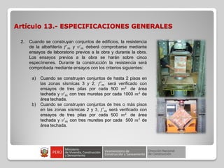 Artículo 13.- ESPECIFICACIONES GENERALES
2. Cuando se construyan conjuntos de edificios, la resistencia
de la albañilería 𝑓′ 𝑚 y 𝑣′ 𝑚 deberá comprobarse mediante
ensayos de laboratorio previos a la obra y durante la obra.
Los ensayos previos a la obra se harán sobre cinco
especímenes. Durante la construcción la resistencia será
comprobada mediante ensayos con los criterios siguientes:
a) Cuando se construyan conjuntos de hasta 2 pisos en
las zonas sísmicas 3 y 2, 𝑓′ 𝑚 será verificado con
ensayos de tres pilas por cada 500 𝑚2
de área
techada y 𝑣′ 𝑚 con tres muretes por cada 1000 𝑚2
de
área techada.
b) Cuando se construyan conjuntos de tres o más pisos
en las zonas sísmicas 2 y 3, 𝑓′ 𝑚 será verificado con
ensayos de tres pilas por cada 500 𝑚2
de área
techada y 𝑣′ 𝑚 con tres muretes por cada 500 𝑚2
de
área techada.
 