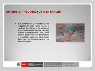 Artículo 2.- REQUISITOS GENERALES
3. Las dimensiones y requisitos que se
estipulan en esta Norma tienen el
carácter de mínimos y no eximen de
manera alguna del análisis, cálculo y
diseño correspondiente, que serán
los que deben definir las dimensiones
y requisitos a usarse de acuerdo con
la función real de los elementos y de
la construcción.
 