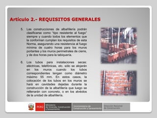 Artículo 2.- REQUISITOS GENERALES
5. Las construcciones de albañilería podrán
clasificarse como “tipo resistente al fuego”
siempre y cuando todos los elementos que
la conforman cumplan los requisitos de esta
Norma, asegurando una resistencia al fuego
mínima de cuatro horas para los muros
portantes y los muros perimetrales de cierre,
y de dos horas para la tabiquería.
6. Los tubos para instalaciones secas:
eléctricas, telefónicas, etc. sólo se alojarán
en los muros cuando los tubos
correspondientes tengan como diámetro
máximo 55 mm. En estos casos, la
colocación de los tubos en los muros se
hará en cavidades dejadas durante la
construcción de la albañilería que luego se
rellenarán con concreto, o en los alvéolos
de la unidad de albañilería.
 