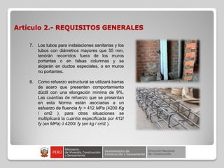 Artículo 2.- REQUISITOS GENERALES
7. Los tubos para instalaciones sanitarias y los
tubos con diámetros mayores que 55 mm,
tendrán recorridos fuera de los muros
portantes o en falsas columnas y se
alojarán en ductos especiales, o en muros
no portantes.
8. Como refuerzo estructural se utilizará barras
de acero que presenten comportamiento
dúctil con una elongación mínima de 9%.
Las cuantías de refuerzo que se presentan
en esta Norma están asociadas a un
esfuerzo de fluencia fy = 412 MPa (4200 Kg
/ cm2 ), para otras situaciones se
multiplicará la cuantía especificada por 412/
fy (en MPa) ó 4200/ fy (en kg / cm2 ).
 