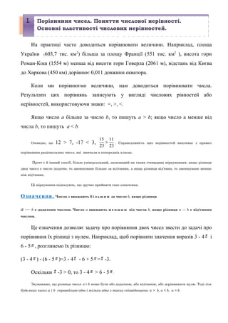 На практиці часто доводиться порівнювати величини. Наприклад, площа
України (603,7 тис. км2
) більша за площу Франції (551 тис. км2
), висота гори
Роман-Кош (1554 м) менша від висоти гори Говерла (2061 м), відстань від Києва
до Харкова (450 км) дорівнює 0,011 довжини екватора.
Коли ми порівнюємо величини, нам доводиться порівнювати числа.
Результати цих порівнянь записують у вигляді числових рівностей або
нерівностей, використовуючи знаки: =, >, <.
Якщо число а більше за число b, то пишуть а > b; якщо число а менше від
числа b, то пишуть а < b.
Очевидно, що 12 > 7, -17 < 3,
15 11
23 23
> . Справедливість цих нерівностей випливає з правил
порівняння раціональних чисел, які вивчали в попередніх класах.
Проте є й інший спосіб, більш універсальний, заснований на таких очевидних міркуваннях: якщо різниця
двох чисел є число додатне, то зменшуване більше за від'ємник, а якщо різниця від'ємна, то зменшуване менше
ніж від'ємник.
Ці міркування підказують, що зручно прийняти таке означення.
Означення. Число а вважають б і л ь ш и м за число b, якщо різниця
а — b є додатним числом. Число а вважають м е н ш и м від числа b, якщо різниця а — b є від'ємним
числом.
Це означення дозволяє задачу про порівняння двох чисел звести до задачі про
порівняння їх різниці з нулем. Наприклад, щоб порівняти значення виразів 3 - 4π і
6 - 5π , розглянемо їх різницю:
(3 - 4π ) - (6 - 5π )=3 - 4π - 6 + 5π =π -3.
Оскільки π -3 > 0, то 3 - 4π > 6 - 5π .
Зауважимо, що різниця чисел а і b може бути або додатною, або від'ємною, або дорівнювати нулю. Тоді для
будь-яких чисел а і b справедливе одне і тільки одне з таких співвідношень: а > b, а < b, а = b.
1. Порівняння чисел. Поняття числової нерівності.
Основні властивості числових нерівностей.
 