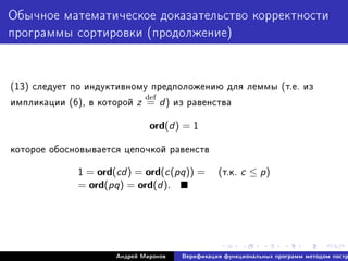Îáû÷íîå ìàòåìàòè÷åñêîå äîêàçàòåëüñòâî êîððåêòíîñòè
ïðîãðàììû ñîðòèðîâêè (ïðîäîëæåíèå)
(13) ñëåäóåò ïî èíäóêòèâíîìó ïðåäïîëîæåíèþ äëÿ ëåììû (ò.å. èç
èìïëèêàöèè (6), â êîòîðîé z
def
= d) èç ðàâåíñòâà
ord(d) = 1
êîòîðîå îáîñíîâûâàåòñÿ öåïî÷êîé ðàâåíñòâ
1 = ord(cd) = ord(c(pq)) = (ò.ê. c ≤ p)
= ord(pq) = ord(d).
Àíäðåé Ìèðîíîâ Âåðèôèêàöèÿ ôóíêöèîíàëüíûõ ïðîãðàìì ìåòîäîì ïîñòð
 