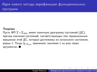 Èäåÿ íîâîãî ìåòîäà âåðèôèêàöèè ôóíêöèîíàëüíûõ
ïðîãðàìì
Òåîðåìà .
Ïóñòü ÔÏ Σ ◦ Σspec èìååò êîíå÷íóþ äèàãðàììó ñîñòîÿíèé (ÄÑ),
ïðè÷åì çíà÷åíèÿ ñîñòîÿíèé, ñîîòâåòñòâóþùèõ òåì òåðìèíàëüíûì
âåðøèíàì ýòîé ÄÑ, êîòîðûå äîñòèæèìû èç íà÷àëüíîãî ñîñòîÿíèÿ,
ðàâíû 1. Òîãäà fΣ◦Σspec ïðèíèìàåò çíà÷åíèå 1 íà âñåõ ñâîèõ
àðãóìåíòàõ.
Àíäðåé Ìèðîíîâ Âåðèôèêàöèÿ ôóíêöèîíàëüíûõ ïðîãðàìì ìåòîäîì ïîñòð
 