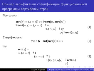 Ïðèìåð âåðèôèêàöèè ñïåöèôèêàöèè ôóíêöèîíàëüíîé
ïðîãðàììû ñîðòèðîâêè ñòðîê
Ïðîãðàììà:
sort(x) = (x = ε)? ε : insert(xh, sort(xt))
insert(a, y) = (y = ε) ? aε
: (a ≤ yh) ? ay
: yh insert(a, yt)
(1)
Ñïåöèôèêàöèÿ:
∀ x ∈ S ord(sort(x)) = 1 (2)
ãäå
ord(x) =
= (x = ε) ? 1
: (xt = ε) ? 1
: (xh ≤ (xt)h) ? ord(xt)
: 0
(3)
Àíäðåé Ìèðîíîâ Âåðèôèêàöèÿ ôóíêöèîíàëüíûõ ïðîãðàìì ìåòîäîì ïîñòð
 