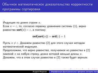 Îáû÷íîå ìàòåìàòè÷åñêîå äîêàçàòåëüñòâî êîððåêòíîñòè
ïðîãðàììû ñîðòèðîâêè
Èíäóêöèÿ ïî äëèíå ñòðîêè x.
Åñëè x = ε, òî, ñîãëàñíî ïåðâîìó óðàâíåíèþ ñèñòåìû (1), âåðíî
ðàâåíñòâî sort(x) = ε, è ïîýòîìó
ord(sort(x)) = ord(ε) = 1
Ïóñòü x = ε. Äîêàæåì ðàâåíñòâî (2) äëÿ ýòîãî ñëó÷àÿ ìåòîäîì
ìàòåìàòè÷åñêîé èíäóêöèè.
Ïðåäïîëîæèì, ÷òî âåðíî ðàâåíñòâî, ïîëó÷àåìîå èç ðàâåíñòâà â (2)
çàìåíîé x íà ëþáóþ ñòðîêó, äëèíà êîòîðîé ìåíüøå äëèíû x.
Äîêàæåì, ÷òî â ýòîì ñëó÷àå ðàâåíñòâî â (2) òàêæå áóäåò âåðíûì.
Àíäðåé Ìèðîíîâ Âåðèôèêàöèÿ ôóíêöèîíàëüíûõ ïðîãðàìì ìåòîäîì ïîñòð
 