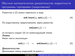 Îáû÷íîå ìàòåìàòè÷åñêîå äîêàçàòåëüñòâî êîððåêòíîñòè
ïðîãðàììû ñîðòèðîâêè (ïðîäîëæåíèå)
Ðàâåíñòâî â (2) ìîæíî ïåðåïèñàòü â âèäå
ord( insert(xh, sort(xt))) = 1 (4)
Ïî èíäóêòèâíîìó ïðåäïîëîæåíèþ, âåðíî ðàâåíñòâî
ord(sort(xt)) = 1
èç êîòîðîãî ñëåäóåò (4) ïî íèæåñëåäóþùåé ëåììå.
Ëåììà.
Èìååò ìåñòî èìïëèêàöèÿ
ord(y) = 1 ⇒ ord(insert(a, y)) = 1 (5)
Äîêàçàòåëüñòâî.
Äîêàçûâàåì ëåììó èíäóêöèåé ïî äëèíå y.
Àíäðåé Ìèðîíîâ Âåðèôèêàöèÿ ôóíêöèîíàëüíûõ ïðîãðàìì ìåòîäîì ïîñòð
 