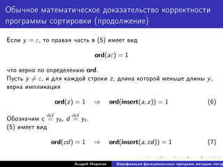 Îáû÷íîå ìàòåìàòè÷åñêîå äîêàçàòåëüñòâî êîððåêòíîñòè
ïðîãðàììû ñîðòèðîâêè (ïðîäîëæåíèå)
Åñëè y = ε, òî ïðàâàÿ ÷àñòü â (5) èìååò âèä
ord(aε) = 1
÷òî âåðíî ïî îïðåäåëåíèþ ord.
Ïóñòü y = ε, è äëÿ êàæäîé ñòðîêè z, äëèíà êîòîðîé ìåíüøå äëèíû y,
âåðíà èìïëèêàöèÿ
ord(z) = 1 ⇒ ord(insert(a, z)) = 1 (6)
Îáîçíà÷èì c
def
= yh, d
def
= yt.
(5) èìååò âèä
ord(cd) = 1 ⇒ ord(insert(a, cd)) = 1 (7)
Àíäðåé Ìèðîíîâ Âåðèôèêàöèÿ ôóíêöèîíàëüíûõ ïðîãðàìì ìåòîäîì ïîñòð
 