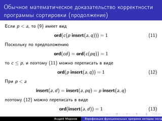 Îáû÷íîå ìàòåìàòè÷åñêîå äîêàçàòåëüñòâî êîððåêòíîñòè
ïðîãðàììû ñîðòèðîâêè (ïðîäîëæåíèå)
Åñëè p  a, òî (9) èìååò âèä
ord(c(p insert(a, q))) = 1 (11)
Ïîñêîëüêó ïî ïðåäïîëîæåíèþ
ord(cd) = ord(c(pq)) = 1
òî c ≤ p, è ïîýòîìó (11) ìîæíî ïåðåïèñàòü â âèäå
ord(p insert(a, q)) = 1 (12)
Ïðè p  a
insert(a, d) = insert(a, pq) = p insert(a, q)
ïîýòîìó (12) ìîæíî ïåðåïèñàòü â âèäå
ord(insert(a, d)) = 1 (13)
Àíäðåé Ìèðîíîâ Âåðèôèêàöèÿ ôóíêöèîíàëüíûõ ïðîãðàìì ìåòîäîì ïîñòð
 