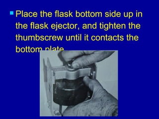  Place the flask bottom side up in
the flask ejector, and tighten the
thumbscrew until it contacts the
bottom plate.
 