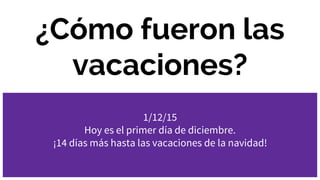 ¿Cómo fueron las
vacaciones?
1/12/15
Hoy es el primer día de diciembre.
¡14 días más hasta las vacaciones de la navidad!
 