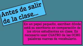 En un papel pequeño, escriban dónde
está su escritorio en comparación de
los otros estudiantes en clase. Es
necesario usar CUATRO de las OCHO
palabras nuevas de vocabulario.
 