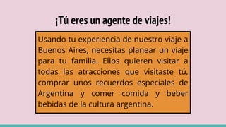 ¡Tú eres un agente de viajes!
Usando tu experiencia de nuestro viaje a
Buenos Aires, necesitas planear un viaje
para tu familia. Ellos quieren visitar a
todas las atracciones que visitaste tú,
comprar unos recuerdos especiales de
Argentina y comer comida y beber
bebidas de la cultura argentina.
 