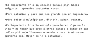 *Es importante ir a la escuela porque allí haces
amigos y aprendes bastantes cosas.
*Para estudiar y para que sea grande sea un ingeniero.
*Para saber a multiplicar, dividir, sumar, restar,
*Es importante ir a la escuela para hacer algo en la
vida y no tener que irse a otros países o estar en las
calles pidiendo limosnas o vender cosas. A mí no me
gustaría eso. Mejor es ir a estudiar.
 