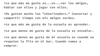 *Lo que más me gusta es...es...ver los amigos,
hablar con ellos y jugar con ellos.
*Me gustan mucho las "cheerleaders." Conversar y
compartir tiempo con mis amigos sordos.
*Lo que más me gusta de la escuela es aprender.
*Lo que menos me gusta de la escuela es estudiar.
*Lo que menos me gusta de mi escuela es cuando no
respetan la fila en el bar. Cuando vamos a
comprar.
 