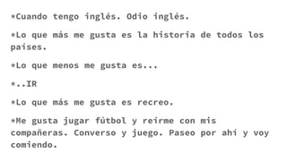 *Cuando tengo inglés. Odio inglés.
*Lo que más me gusta es la historia de todos los
países.
*Lo que menos me gusta es...
*..IR
*Lo que más me gusta es recreo.
*Me gusta jugar fútbol y reírme con mis
compañeras. Converso y juego. Paseo por ahí y voy
comiendo.
 